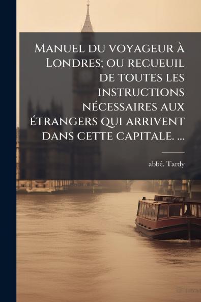 Manuel du voyageur Ã  Londres; ou recueuil de toutes les instructions nÃ©cessaires aux Ã©trangers qui arrivent dans cette capitale. â¦