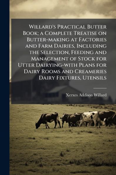 Willard's Practical Butter Book; a Complete Treatise on Butter-making at Factories and Farm Dairies Including the Selection Feeding and Management of Stock for Utter Dairying-with Plans for Dairy Rooms and Creameries Dairy Fixtures Utensils
