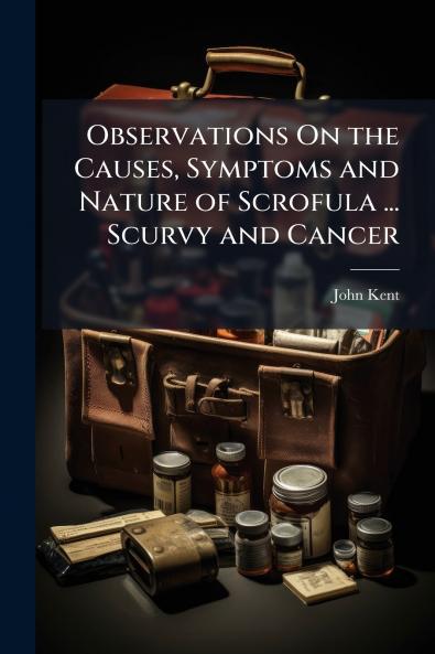 Observations On the Causes Symptoms and Nature of Scrofula ... Scurvy and Cancer
