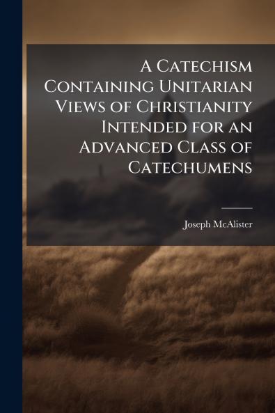 A Catechism Containing Unitarian Views of Christianity Intended for an Advanced Class of Catechumens