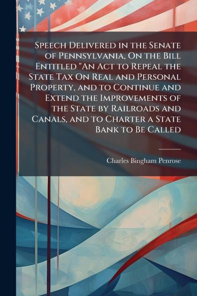 Speech Delivered in the Senate of Pennsylvania On the Bill Entitled An Act to Repeal the State Tax On Real and Personal Property and to Continue and Extend the Improvements of the State by Railroads and Canals and to Charter a State Bank to Be Called