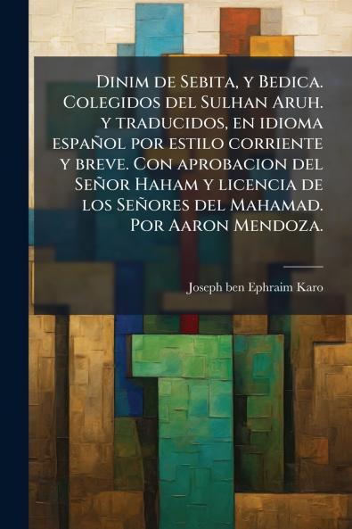 Dinim de Sebita y Bedica. Colegidos del Sulhan Aruh. y traducidos en idioma espaÃ±ol por estilo corriente y breve. Con aprobacion del SeÃ±or Haham y licencia de los SeÃ±ores del Mahamad. Por Aaron Mendoza.