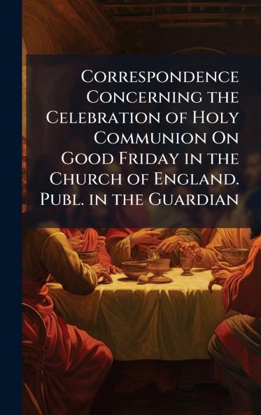 Correspondence Concerning the Celebration of Holy Communion On Good Friday in the Church of England. Publ. in the Guardian