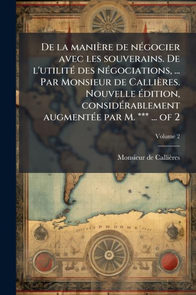 De la maniÃ¨re de nÃ©gocier avec les souverains. De l'utilitÃ© des nÃ©gociations ... Par Monsieur de CalliÃ¨res. Nouvelle Ã©dition considÃ©rablement augmentÃ©e par M. *** ... of 2
