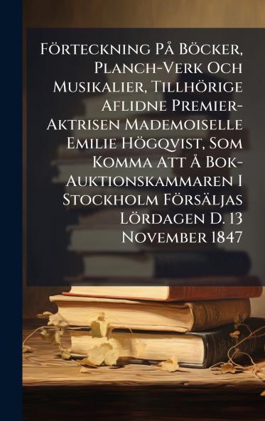 FÃ¶rteckning PÃ¥ BÃ¶cker Planch-Verk Och Musikalier TillhÃ¶rige Aflidne Premier-Aktrisen Mademoiselle Emilie HÃ¶gqvist Som Komma Att Ã Bok-Auktionskammaren I Stockholm FÃ¶rsÃ¤ljas LÃ¶rdagen D. 13 November 1847