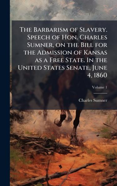 The Barbarism of Slavery. Speech of Hon. Charles Sumner on the Bill for the Admission of Kansas as a Free State. In the United States Senate June 4 1860