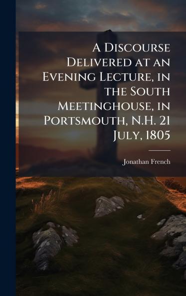 A Discourse Delivered at an Evening Lecture in the South Meetinghouse in Portsmouth N.H. 21 July 1805