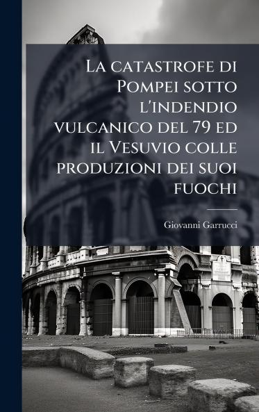 La catastrofe di Pompei sotto l'indendio vulcanico del 79 ed il Vesuvio colle produzioni dei suoi fuochi