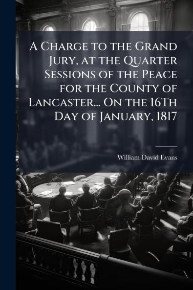 A Charge to the Grand Jury at the Quarter Sessions of the Peace for the County of Lancaster... On the 16Th Day of January 1817