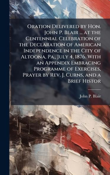 Oration Delivered by Hon. John P. Blair ... at the Centennial Celebration of the Declaration of American Independence in the City of Altoona Pa. July 4 1876. With an Appendix Embracing Programme of Exercises Prayer by Rev. J. Curns and a Brief Histor