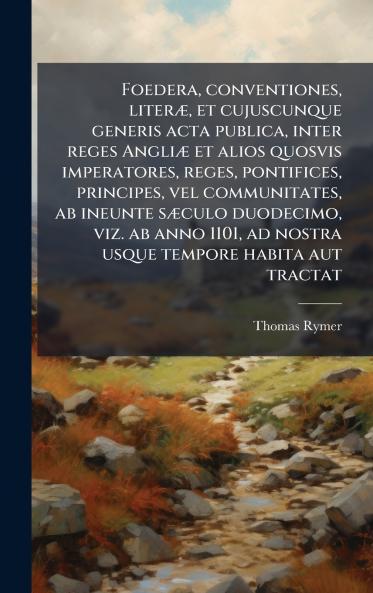 Foedera conventiones literÃ¦ et cujuscunque generis acta publica inter reges AngliÃ¦ et alios quosvis imperatores reges pontifices principes vel communitates ab ineunte sÃ¦culo duodecimo viz. ab anno 1101 ad nostra usque tempore habita aut trac