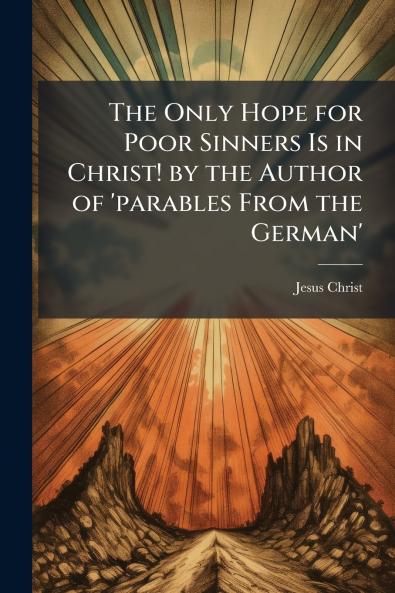 The Only Hope for Poor Sinners Is in Christ! by the Author of 'parables From the German'
