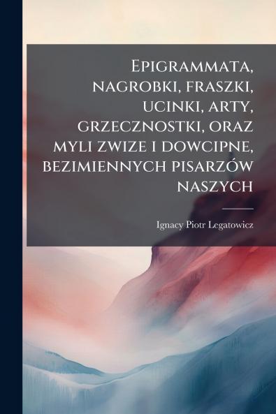 Epigrammata nagrobki fraszki ucinki arty grzecznostki oraz myli zwize i dowcipne bezimiennych pisarzÃ³w naszych