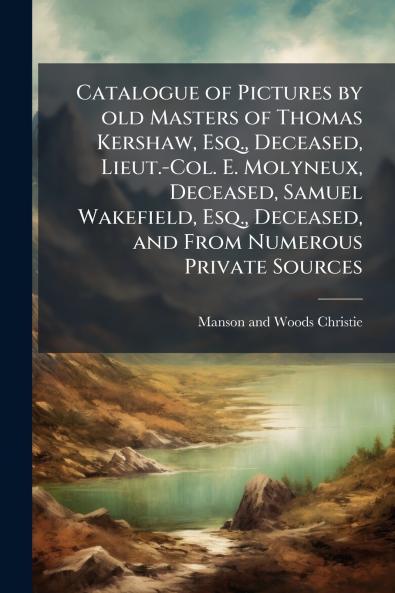 Catalogue of Pictures by old Masters of Thomas Kershaw Esq. Deceased Lieut.-Col. E. Molyneux Deceased Samuel Wakefield Esq. Deceased and From Numerous Private Sources