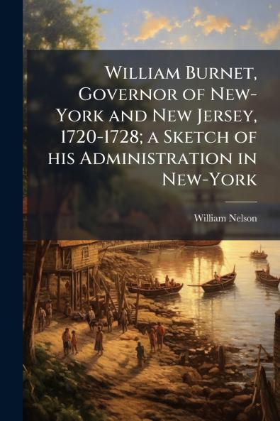 William Burnet Governor of New-York and New Jersey 1720-1728; a Sketch of his Administration in New-York