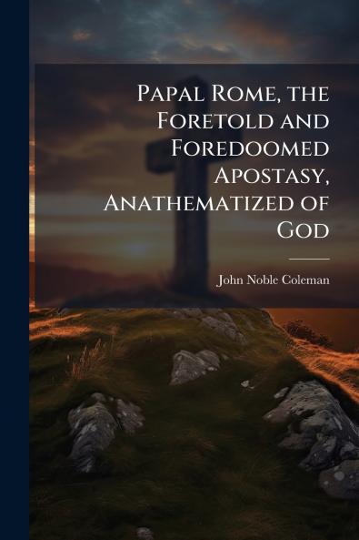 Papal Rome the Foretold and Foredoomed Apostasy Anathematized of God