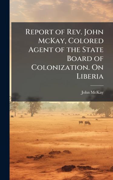 Report of Rev. John McKay Colored Agent of the State Board of Colonization. On Liberia