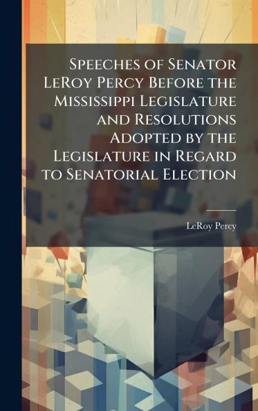 Speeches of Senator LeRoy Percy Before the Mississippi Legislature and Resolutions Adopted by the Legislature in Regard to Senatorial Election