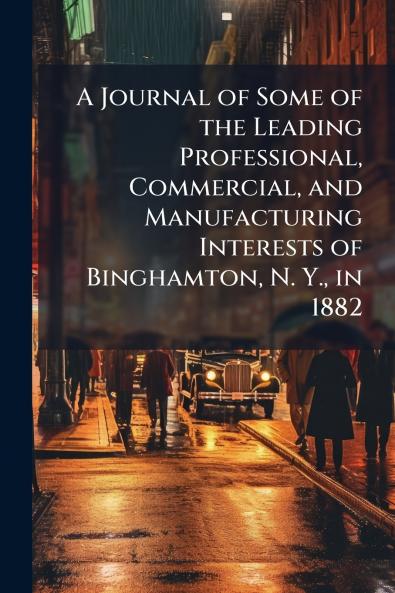 A Journal of Some of the Leading Professional Commercial and Manufacturing Interests of Binghamton N. Y. in 1882