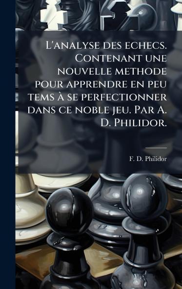 L'analyse des echecs. Contenant une nouvelle methode pour apprendre en peu tems Ã  se perfectionner dans ce noble jeu. Par A. D. Philidor.