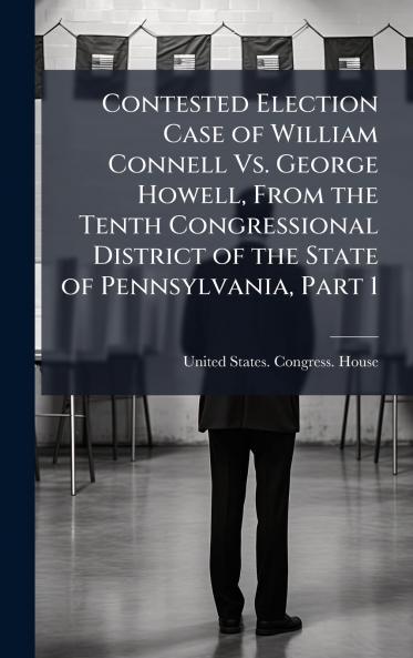 Contested Election Case of William Connell Vs. George Howell From the Tenth Congressional District of the State of Pennsylvania Part 1