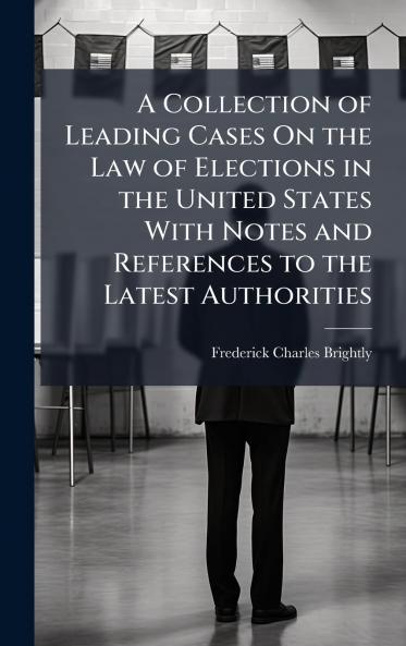 A Collection of Leading Cases On the Law of Elections in the United States With Notes and References to the Latest Authorities