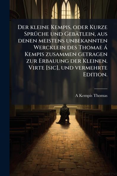 Der kleine Kempis oder Kurze SprÃ¼che und GebÃ¤tlein aus denen meistens unbekannten Wercklein des Thomae Ã¡ Kempis zusammen getragen zur Erbauung der Kleinen. Virte [sic] und vermehrte Edition.