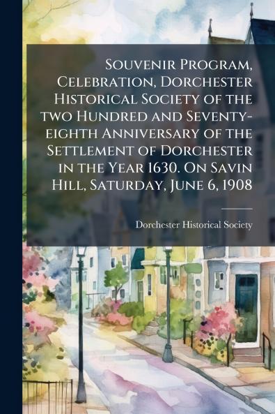 Souvenir Program Celebration Dorchester Historical Society of the two Hundred and Seventy-eighth Anniversary of the Settlement of Dorchester in the Year 1630. On Savin Hill Saturday June 6 1908