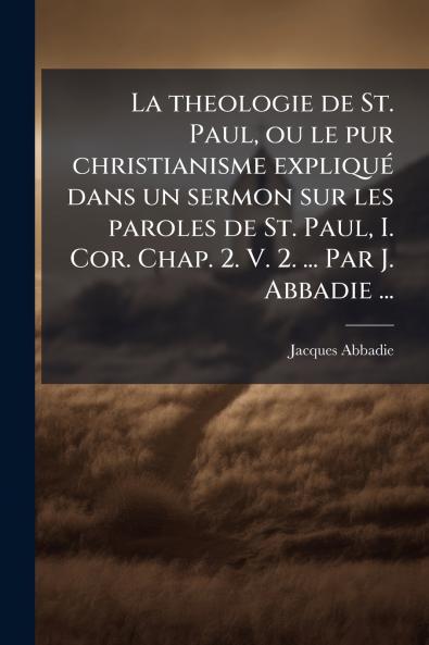 La theologie de St. Paul ou le pur christianisme expliquÃ© dans un sermon sur les paroles de St. Paul I. Cor. Chap. 2. V. 2. ... Par J. Abbadie ...