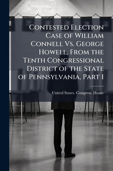 Contested Election Case of William Connell Vs. George Howell From the Tenth Congressional District of the State of Pennsylvania Part 1