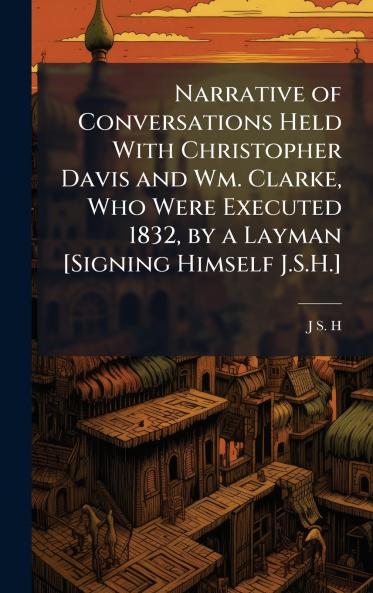 Narrative of Conversations Held With Christopher Davis and Wm. Clarke Who Were Executed 1832 by a Layman [Signing Himself J.S.H.]