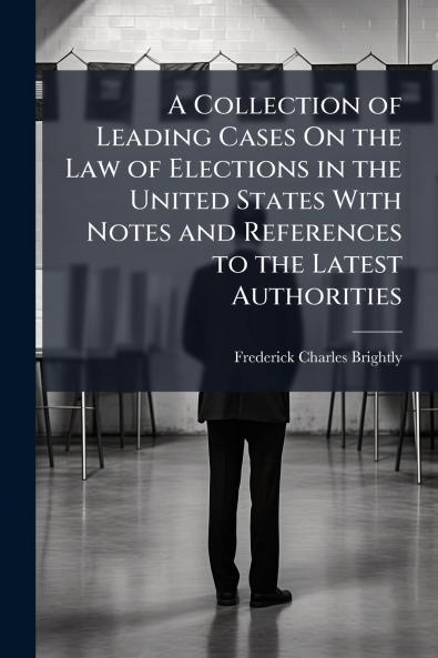 A Collection of Leading Cases On the Law of Elections in the United States With Notes and References to the Latest Authorities