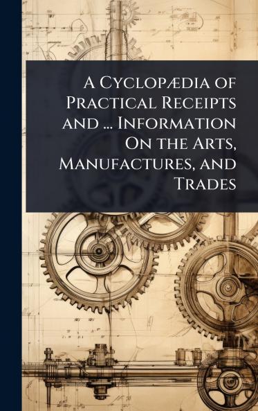 CyclopÃ]dia of Practical Receipts and ... Information On the Arts Manufactures and Trades