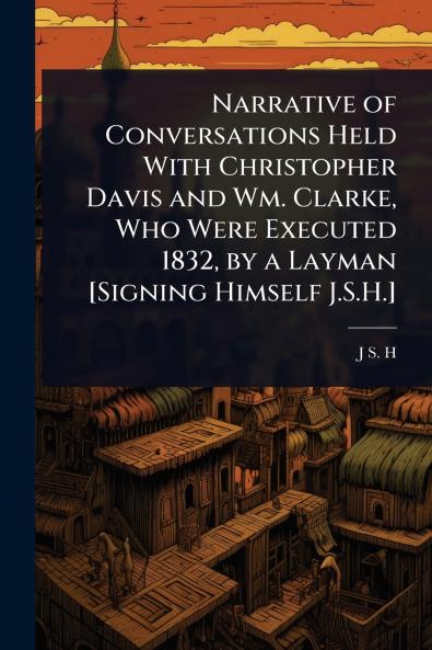 Narrative of Conversations Held With Christopher Davis and Wm. Clarke Who Were Executed 1832 by a Layman [Signing Himself J.S.H.]