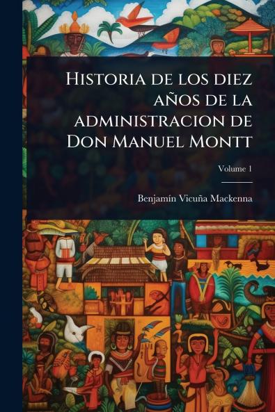 Historia de los diez años de la administracion de Don Manuel Montt
