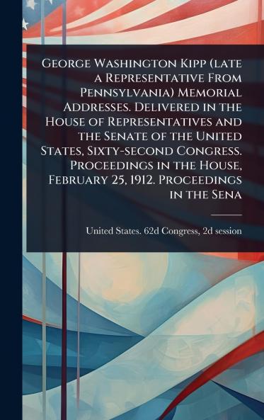 George Washington Kipp (late a Representative From Pennsylvania) Memorial Addresses. Delivered in the House of Representatives and the Senate of the United States Sixty-second Congress. Proceedings in the House February 25 1912. Proceedings in the Sena