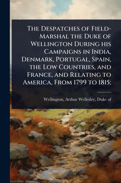 Despatches of Field-Marshal the Duke of Wellington During his Campaigns in India Denmark Portugal Spain the Low Countries and France and Relating to America From 1799 to 1815;