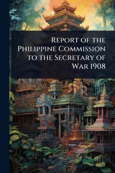 Report of the Philippine Commission to the Secretary of War 1908