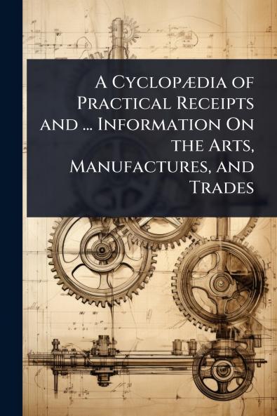 CyclopÃ]dia of Practical Receipts and ... Information On the Arts Manufactures and Trades