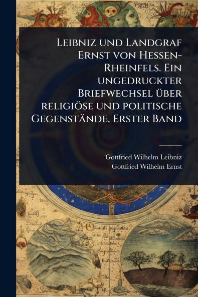 Leibniz und Landgraf Ernst von Hessen-Rheinfels. Ein ungedruckter Briefwechsel Ã1/4ber religiöse und politische Gegenstände Erster Band