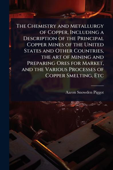 Chemistry and Metallurgy of Copper Including a Description of the Principal Copper Mines of the United States and Other Countries the art of Mining and Preparing Ores for Market and the Various Processes of Copper Smelting Etc