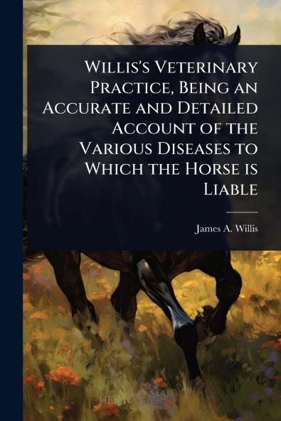 Willis's Veterinary Practice Being an Accurate and Detailed Account of the Various Diseases to Which the Horse is Liable