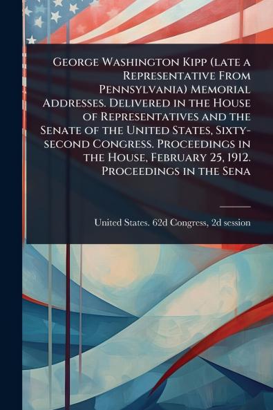 George Washington Kipp (late a Representative From Pennsylvania) Memorial Addresses. Delivered in the House of Representatives and the Senate of the United States Sixty-second Congress. Proceedings in the House February 25 1912. Proceedings in the Sena