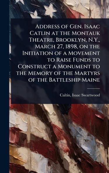 Address of Gen. Isaac Catlin at the Montauk Theatre Brooklyn N.Y. March 27 1898 on the Initiation of a Movement to Raise Funds to Construct a Monument to the Memory of the Martyrs of the Battleship Maine