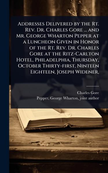 Addresses Delivered by the Rt. Rev. Dr. Charles Gore ... and Mr. George Wharton Pepper at a Luncheon Given in Honor of the Rt. Rev. Dr. Charles Gore at the Ritz-Carlton Hotel Philadelphia Thursday October Thirty-first Ninteen Eighteen Joseph Widener