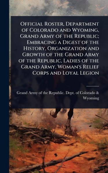 Official Roster Department of Colorado and Wyoming Grand Army of the Republic; Embracing a Digest of the History Organization and Growth of the Grand Army of the Republic Ladies of the Grand Army Woman's Relief Corps and Loyal Legion