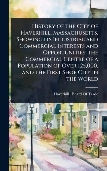 History of the City of Haverhill Massachusetts Showing its Industrial and Commercial Interests and Opportunities; the Commercial Centre of a Population of Over 125000 and the First Shoe City in the World