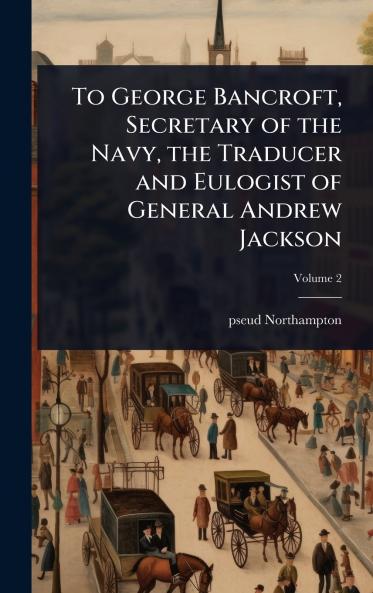 To George Bancroft Secretary of the Navy the Traducer and Eulogist of General Andrew Jackson
