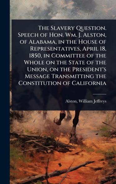 Slavery Question. Speech of Hon. Wm. J. Alston of Alabama in the House of Representatives April 18 1850 in Committee of the Whole on the State of the Union on the President's Message Transmitting the Constitution of California