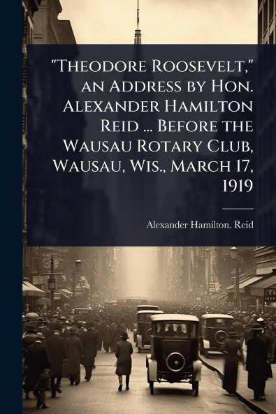 Theodore Roosevelt an Address by Hon. Alexander Hamilton Reid ... Before the Wausau Rotary Club Wausau Wis. March 17 1919
